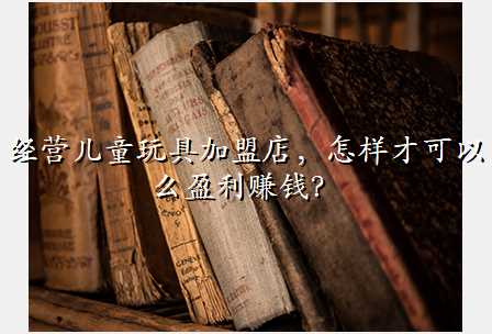经营儿童玩具加盟店,怎样才可以么盈利赚钱?