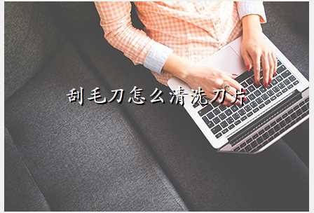 刮毛刀怎么清洗刀片