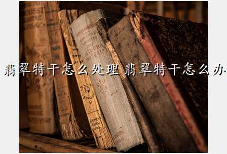 翡翠特干怎么处理 翡翠特干怎么办