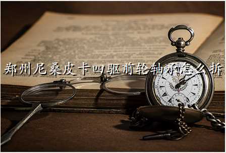 郑州尼桑皮卡四驱前轮轴承怎么拆
