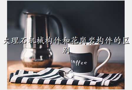 大理石机械构件和花岗岩构件的区别