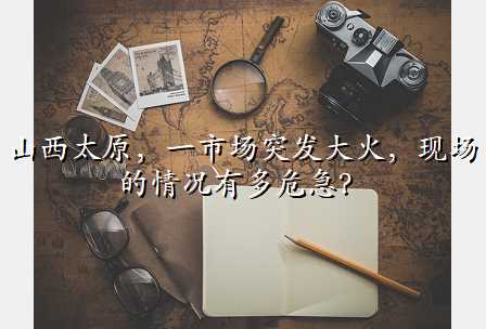 山西太原,一市场突发大火,现场的情况有多危急?
